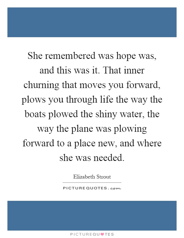 She remembered was hope was, and this was it. That inner churning that moves you forward, plows you through life the way the boats plowed the shiny water, the way the plane was plowing forward to a place new, and where she was needed Picture Quote #1