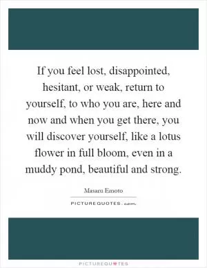 If you feel lost, disappointed, hesitant, or weak, return to yourself, to who you are, here and now and when you get there, you will discover yourself, like a lotus flower in full bloom, even in a muddy pond, beautiful and strong Picture Quote #1