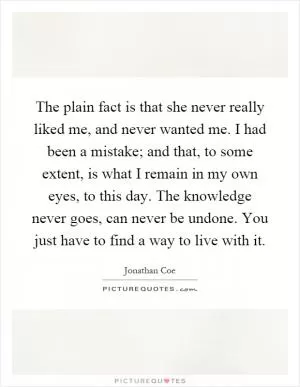 The plain fact is that she never really liked me, and never wanted me. I had been a mistake; and that, to some extent, is what I remain in my own eyes, to this day. The knowledge never goes, can never be undone. You just have to find a way to live with it Picture Quote #1