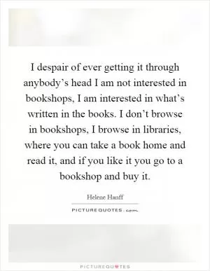 I despair of ever getting it through anybody’s head I am not interested in bookshops, I am interested in what’s written in the books. I don’t browse in bookshops, I browse in libraries, where you can take a book home and read it, and if you like it you go to a bookshop and buy it Picture Quote #1