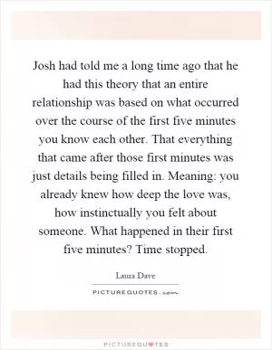 Josh had told me a long time ago that he had this theory that an entire relationship was based on what occurred over the course of the first five minutes you know each other. That everything that came after those first minutes was just details being filled in. Meaning: you already knew how deep the love was, how instinctually you felt about someone. What happened in their first five minutes? Time stopped Picture Quote #1