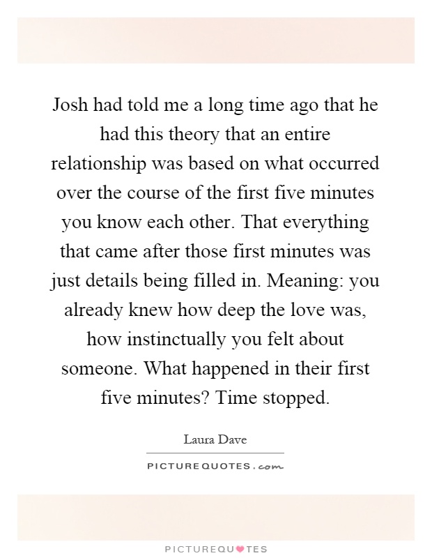 Josh had told me a long time ago that he had this theory that an entire relationship was based on what occurred over the course of the first five minutes you know each other. That everything that came after those first minutes was just details being filled in. Meaning: you already knew how deep the love was, how instinctually you felt about someone. What happened in their first five minutes? Time stopped Picture Quote #1