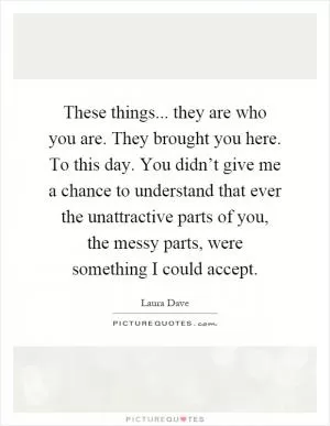 These things... they are who you are. They brought you here. To this day. You didn’t give me a chance to understand that ever the unattractive parts of you, the messy parts, were something I could accept Picture Quote #1