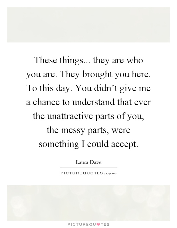 These things... they are who you are. They brought you here. To this day. You didn't give me a chance to understand that ever the unattractive parts of you, the messy parts, were something I could accept Picture Quote #1