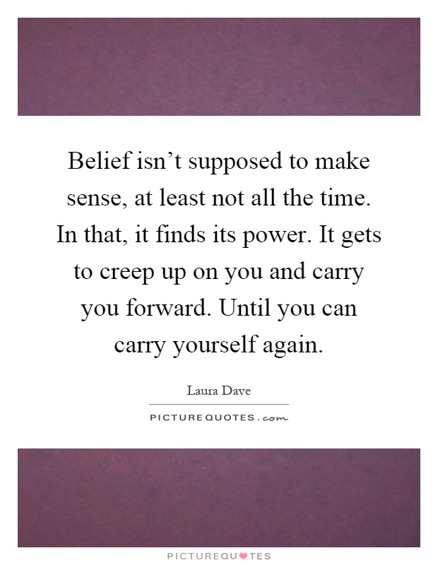Belief isn't supposed to make sense, at least not all the time. In that, it finds its power. It gets to creep up on you and carry you forward. Until you can carry yourself again Picture Quote #1