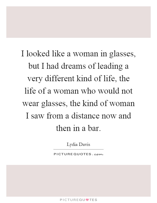 I looked like a woman in glasses, but I had dreams of leading a very different kind of life, the life of a woman who would not wear glasses, the kind of woman I saw from a distance now and then in a bar Picture Quote #1