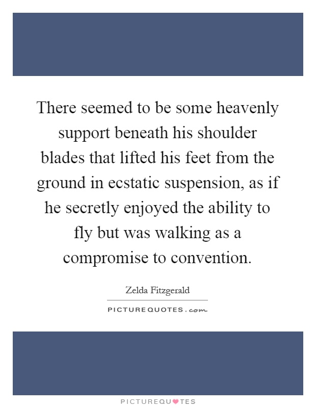 There seemed to be some heavenly support beneath his shoulder blades that lifted his feet from the ground in ecstatic suspension, as if he secretly enjoyed the ability to fly but was walking as a compromise to convention Picture Quote #1