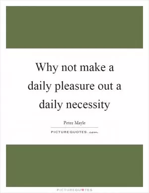 Why not make a daily pleasure out a daily necessity Picture Quote #1