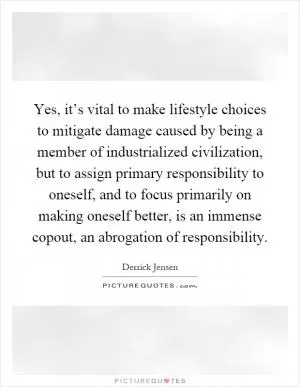 Yes, it’s vital to make lifestyle choices to mitigate damage caused by being a member of industrialized civilization, but to assign primary responsibility to oneself, and to focus primarily on making oneself better, is an immense copout, an abrogation of responsibility Picture Quote #1