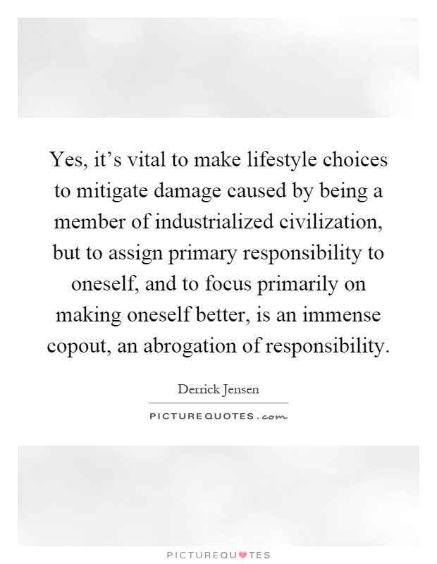 Yes, it's vital to make lifestyle choices to mitigate damage caused by being a member of industrialized civilization, but to assign primary responsibility to oneself, and to focus primarily on making oneself better, is an immense copout, an abrogation of responsibility Picture Quote #1