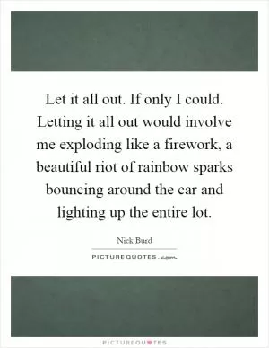 Let it all out. If only I could. Letting it all out would involve me exploding like a firework, a beautiful riot of rainbow sparks bouncing around the car and lighting up the entire lot Picture Quote #1
