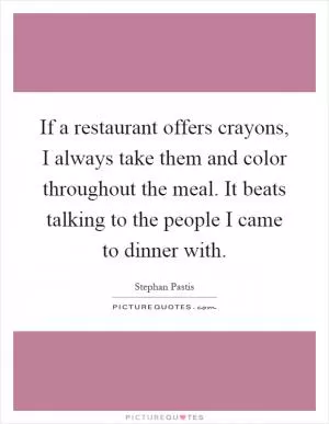 If a restaurant offers crayons, I always take them and color throughout the meal. It beats talking to the people I came to dinner with Picture Quote #1