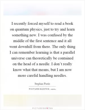 I recently forced myself to read a book on quantum physics, just to try and learn something new. I was confused by the middle of the first sentence and it all went downhill from there. The only thing I can remember learning is that a parallel universe can theoretically be contained on the head of a needle. I don’t really know what that means, but I am now more careful handling needles Picture Quote #1