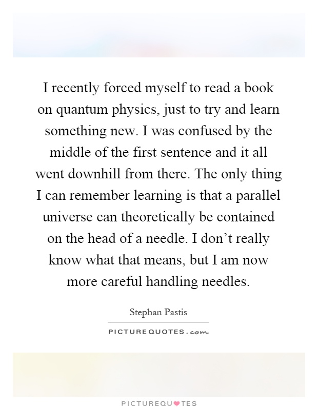 I recently forced myself to read a book on quantum physics, just to try and learn something new. I was confused by the middle of the first sentence and it all went downhill from there. The only thing I can remember learning is that a parallel universe can theoretically be contained on the head of a needle. I don't really know what that means, but I am now more careful handling needles Picture Quote #1