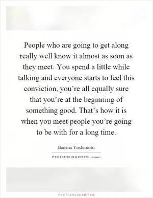People who are going to get along really well know it almost as soon as they meet. You spend a little while talking and everyone starts to feel this conviction, you’re all equally sure that you’re at the beginning of something good. That’s how it is when you meet people you’re going to be with for a long time Picture Quote #1