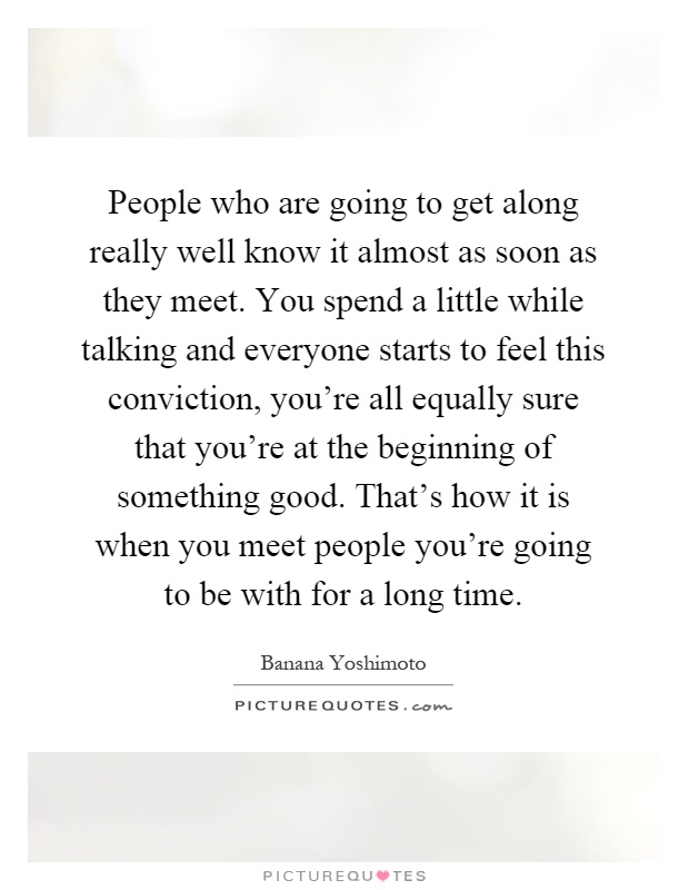 People who are going to get along really well know it almost as soon as they meet. You spend a little while talking and everyone starts to feel this conviction, you're all equally sure that you're at the beginning of something good. That's how it is when you meet people you're going to be with for a long time Picture Quote #1
