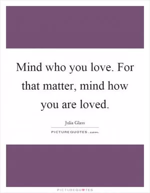 Mind who you love. For that matter, mind how you are loved Picture Quote #1
