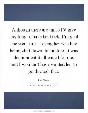 Although there are times I’d give anything to have her back, I’m glad she went first. Losing her was like being cleft down the middle. It was the moment it all ended for me, and I wouldn’t have wanted her to go through that Picture Quote #1