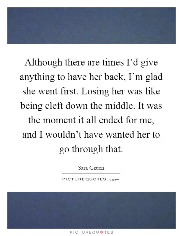 Although there are times I'd give anything to have her back, I'm glad she went first. Losing her was like being cleft down the middle. It was the moment it all ended for me, and I wouldn't have wanted her to go through that Picture Quote #1