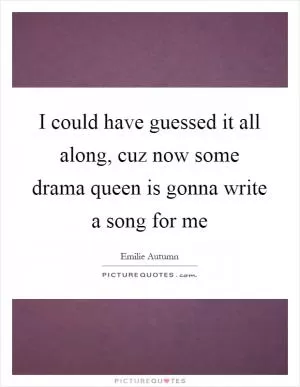 I could have guessed it all along, cuz now some drama queen is gonna write a song for me Picture Quote #1