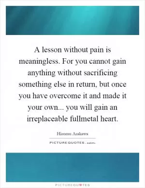 A lesson without pain is meaningless. For you cannot gain anything without sacrificing something else in return, but once you have overcome it and made it your own... you will gain an irreplaceable fullmetal heart Picture Quote #1