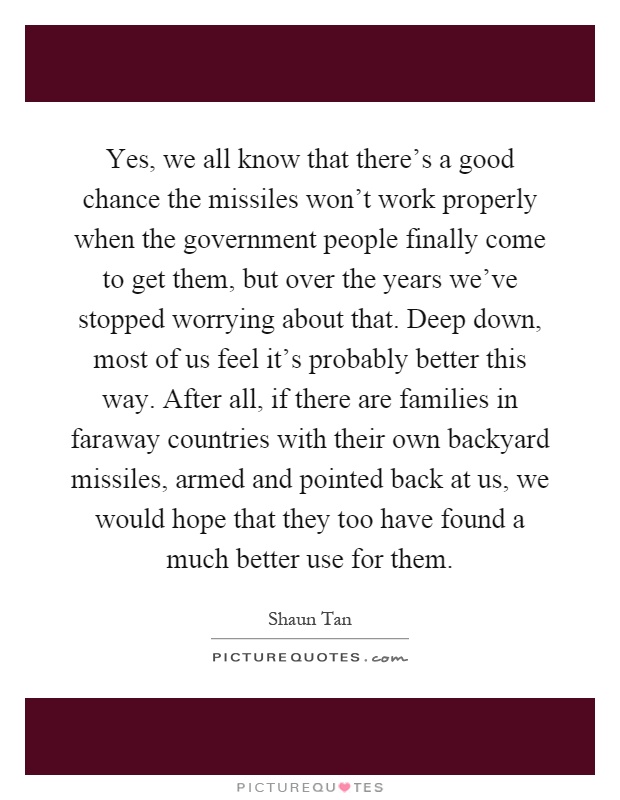 Yes, we all know that there's a good chance the missiles won't work properly when the government people finally come to get them, but over the years we've stopped worrying about that. Deep down, most of us feel it's probably better this way. After all, if there are families in faraway countries with their own backyard missiles, armed and pointed back at us, we would hope that they too have found a much better use for them Picture Quote #1