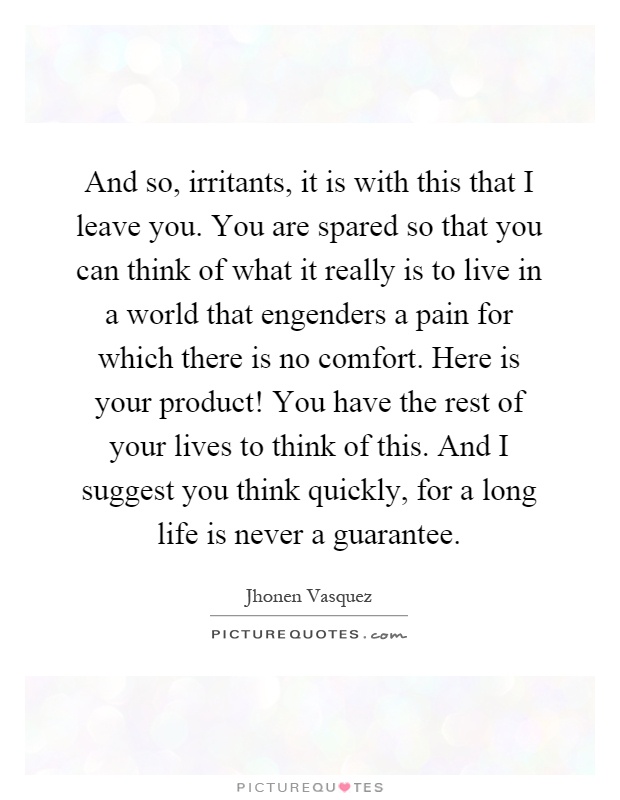 And so, irritants, it is with this that I leave you. You are spared so that you can think of what it really is to live in a world that engenders a pain for which there is no comfort. Here is your product! You have the rest of your lives to think of this. And I suggest you think quickly, for a long life is never a guarantee Picture Quote #1