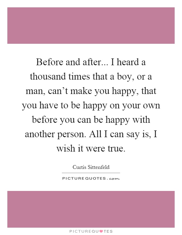 Before and after... I heard a thousand times that a boy, or a man, can't make you happy, that you have to be happy on your own before you can be happy with another person. All I can say is, I wish it were true Picture Quote #1