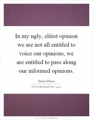 In my ugly, elitist opinion we are not all entitled to voice our opinions, we are entitled to pass along our informed opinions Picture Quote #1