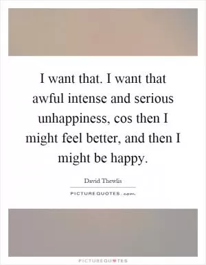 I want that. I want that awful intense and serious unhappiness, cos then I might feel better, and then I might be happy Picture Quote #1