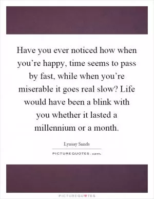 Have you ever noticed how when you’re happy, time seems to pass by fast, while when you’re miserable it goes real slow? Life would have been a blink with you whether it lasted a millennium or a month Picture Quote #1