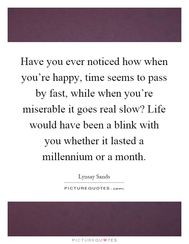 Have you ever noticed how when you're happy, time seems to pass by fast, while when you're miserable it goes real slow? Life would have been a blink with you whether it lasted a millennium or a month Picture Quote #1