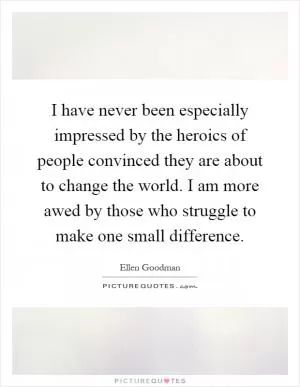 I have never been especially impressed by the heroics of people convinced they are about to change the world. I am more awed by those who struggle to make one small difference Picture Quote #1