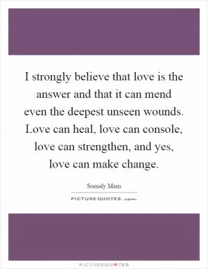 I strongly believe that love is the answer and that it can mend even the deepest unseen wounds. Love can heal, love can console, love can strengthen, and yes, love can make change Picture Quote #1