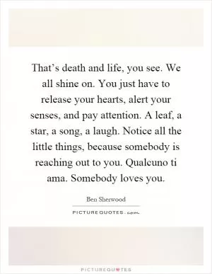 That’s death and life, you see. We all shine on. You just have to release your hearts, alert your senses, and pay attention. A leaf, a star, a song, a laugh. Notice all the little things, because somebody is reaching out to you. Qualcuno ti ama. Somebody loves you Picture Quote #1