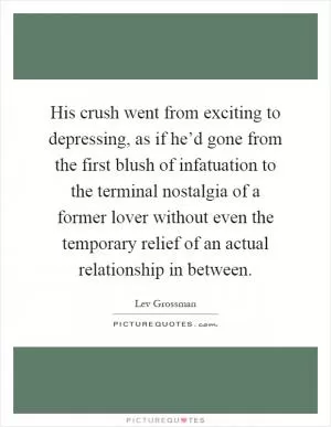 His crush went from exciting to depressing, as if he’d gone from the first blush of infatuation to the terminal nostalgia of a former lover without even the temporary relief of an actual relationship in between Picture Quote #1