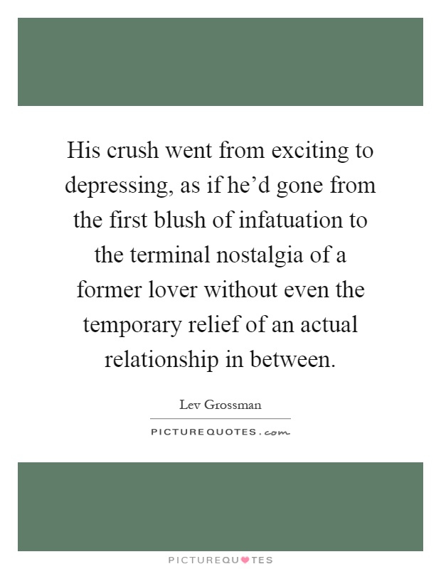 His crush went from exciting to depressing, as if he'd gone from the first blush of infatuation to the terminal nostalgia of a former lover without even the temporary relief of an actual relationship in between Picture Quote #1