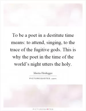 To be a poet in a destitute time means: to attend, singing, to the trace of the fugitive gods. This is why the poet in the time of the world’s night utters the holy Picture Quote #1