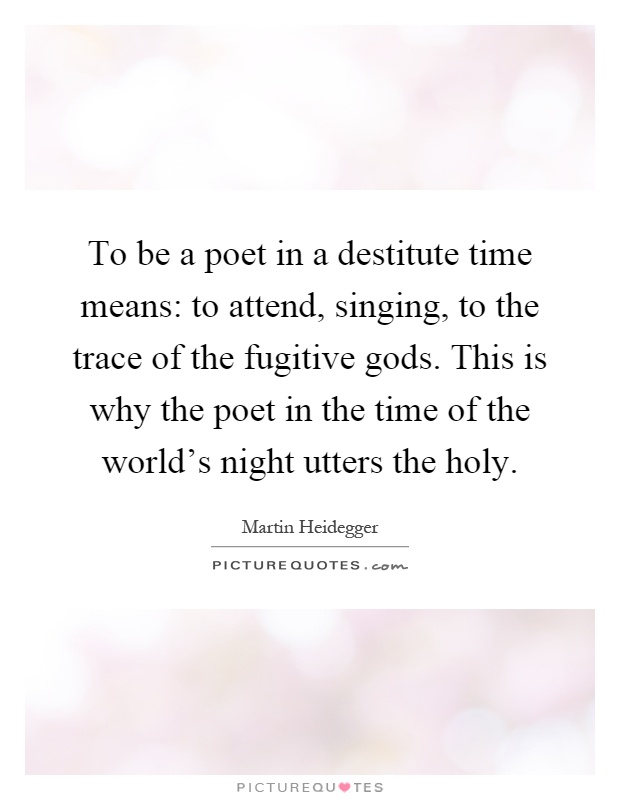 To be a poet in a destitute time means: to attend, singing, to the trace of the fugitive gods. This is why the poet in the time of the world's night utters the holy Picture Quote #1