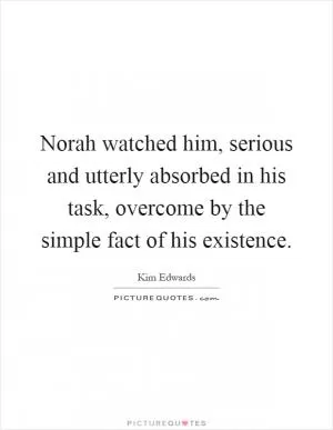 Norah watched him, serious and utterly absorbed in his task, overcome by the simple fact of his existence Picture Quote #1