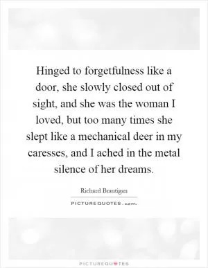 Hinged to forgetfulness like a door, she slowly closed out of sight, and she was the woman I loved, but too many times she slept like a mechanical deer in my caresses, and I ached in the metal silence of her dreams Picture Quote #1