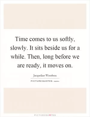 Time comes to us softly, slowly. It sits beside us for a while. Then, long before we are ready, it moves on Picture Quote #1