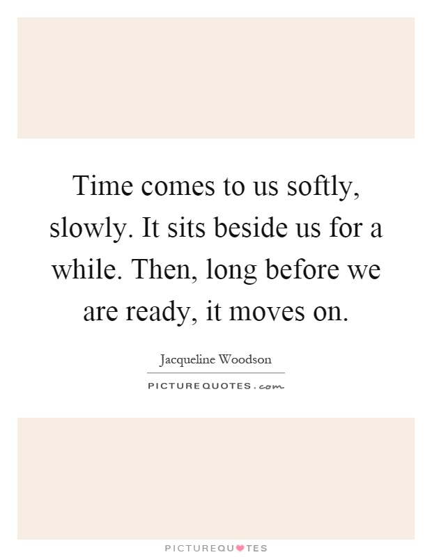 Time comes to us softly, slowly. It sits beside us for a while. Then, long before we are ready, it moves on Picture Quote #1