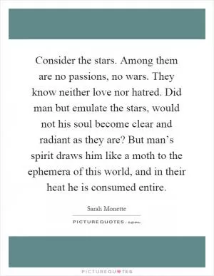 Consider the stars. Among them are no passions, no wars. They know neither love nor hatred. Did man but emulate the stars, would not his soul become clear and radiant as they are? But man’s spirit draws him like a moth to the ephemera of this world, and in their heat he is consumed entire Picture Quote #1