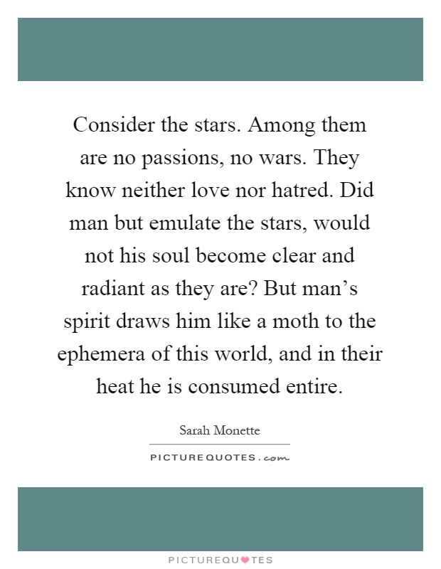 Consider the stars. Among them are no passions, no wars. They know neither love nor hatred. Did man but emulate the stars, would not his soul become clear and radiant as they are? But man's spirit draws him like a moth to the ephemera of this world, and in their heat he is consumed entire Picture Quote #1