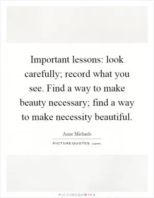 Important lessons: look carefully; record what you see. Find a way to make beauty necessary; find a way to make necessity beautiful Picture Quote #1