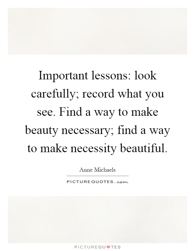 Important lessons: look carefully; record what you see. Find a way to make beauty necessary; find a way to make necessity beautiful Picture Quote #1