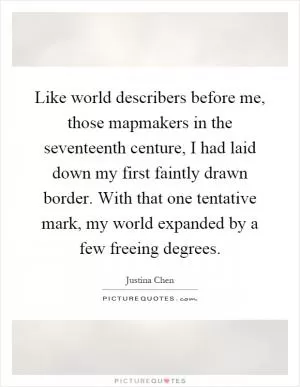 Like world describers before me, those mapmakers in the seventeenth centure, I had laid down my first faintly drawn border. With that one tentative mark, my world expanded by a few freeing degrees Picture Quote #1