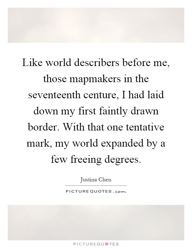 Like world describers before me, those mapmakers in the seventeenth centure, I had laid down my first faintly drawn border. With that one tentative mark, my world expanded by a few freeing degrees Picture Quote #1
