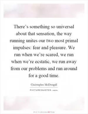 There’s something so universal about that sensation, the way running unites our two most primal impulses: fear and pleasure. We run when we’re scared, we run when we’re ecstatic, we run away from our problems and run around for a good time Picture Quote #1